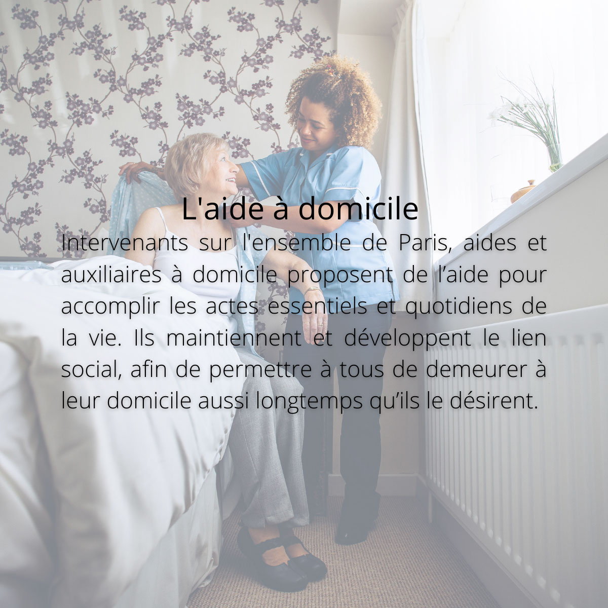 L'aide à domicile. Intervenants sur l'ensemble de Paris, aides et auxiliaires à domicile proposent de l’aide pour accomplir les actes essentiels et quotidiens de la vie. Ils maintiennent et développent le lien social, afin de permettre à tous de demeurer à leur domicile aussi longtemps qu’ils le désirent.