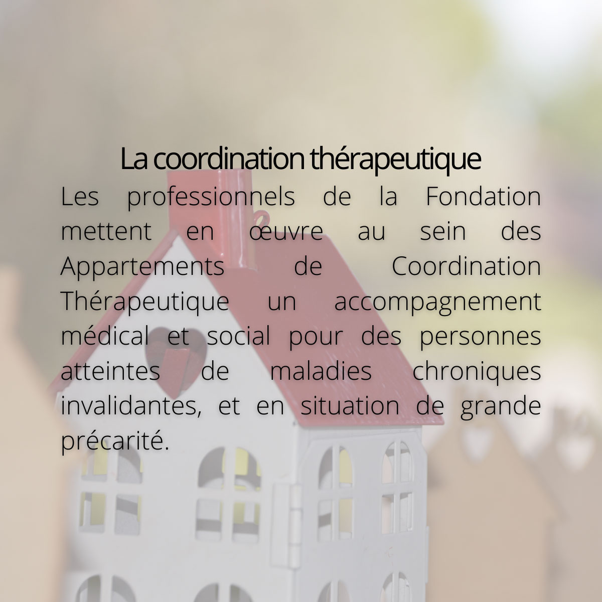 La coordination thérapeutique. Les professionnels de la Fondation mettent en œuvre au sein des Appartements de Coordination Thérapeutique un accompagnement médical et social pour des personnes atteintes de maladies chroniques invalidantes, et en situation de grande précarité.