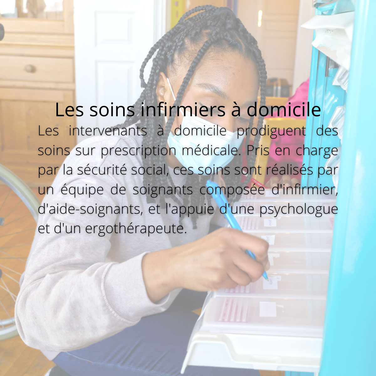 Les soins infirmiers à domicile. Les intervenants à domicile prodiguent des soins sur prescription médicale. Pris en charge par la sécurité social, ces soins sont réalisés par un équipe de soignants composée d'infirmier, d'aide-soignants, et l'appuie d'une psychologue et d'un ergothérapeute.