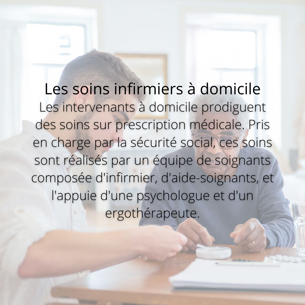 Les soins infirmiers à domicile. Les intervenants à domicile prodiguent des soins sur prescription médicale. Pris en charge par la sécurité social, ces soins sont réalisés par un équipe de soignants composée d'infirmier, d'aide-soignants, et l'appuie d'une psychologue et d'un ergothérapeute.