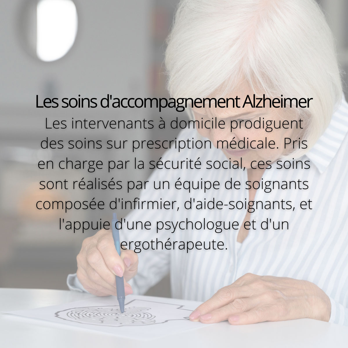 Les soins d'accompagnement Alzheimer. Les intervenants à domicile prodiguent des soins sur prescription médicale. Pris en charge par la sécurité social, ces soins sont réalisés par un équipe de soignants composée d'infirmier, d'aide-soignants, et l'appuie d'une psychologue et d'un ergothérapeute.