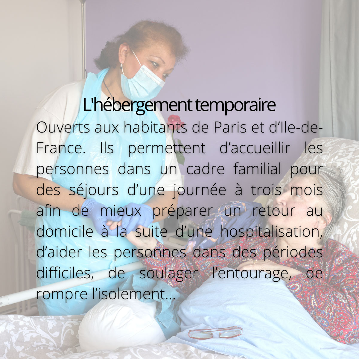 L'hébergement temporaire. Ouverts aux habitants de Paris et d’Ile-de-France. Ils permettent d’accueillir les personnes dans un cadre familial pour des séjours d’une journée à trois mois afin de mieux préparer un retour au domicile à la suite d’une hospitalisation, d’aider les personnes dans des périodes difficiles, de soulager l’entourage, de rompre l’isolement…