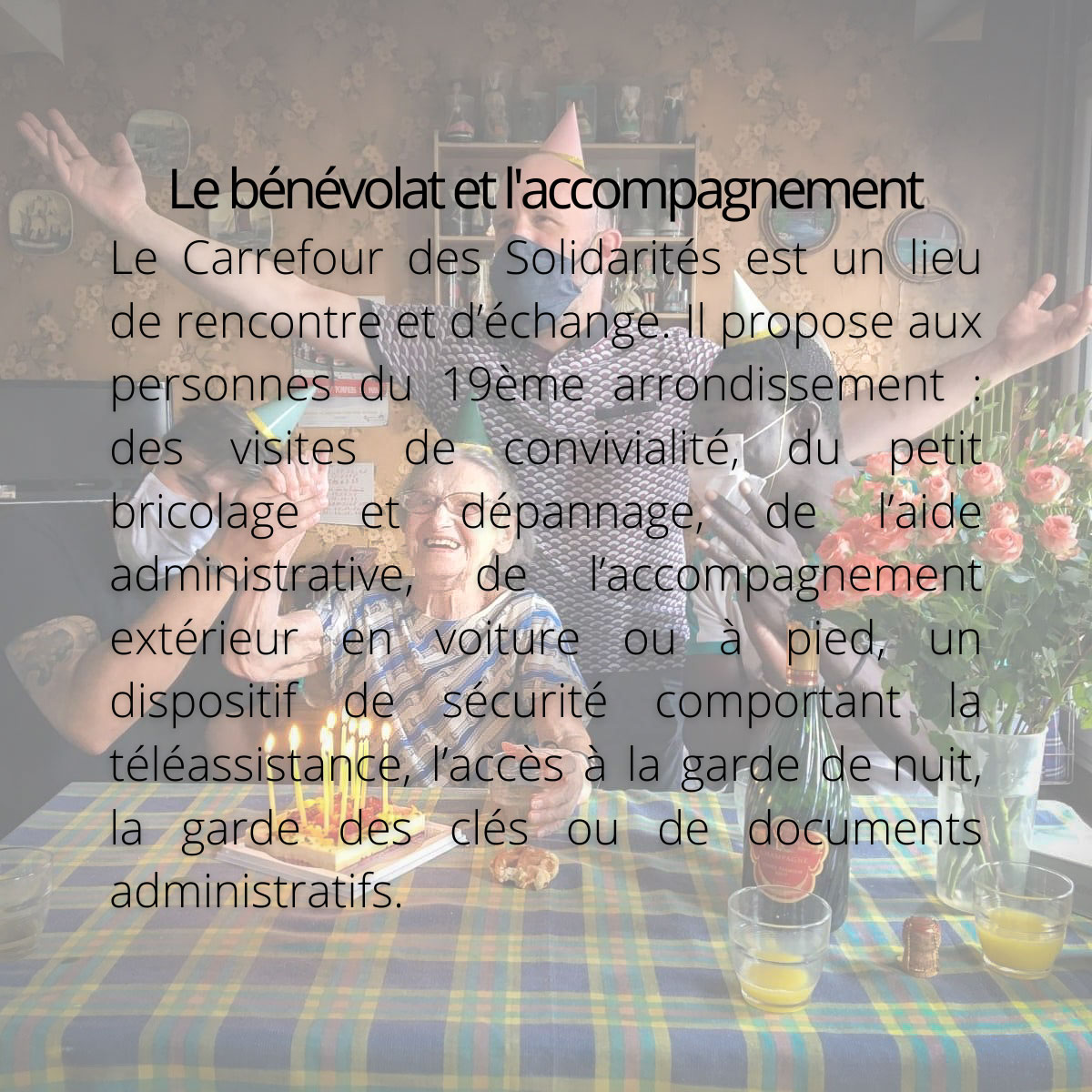 Le bénévolat et l'accompagnement. Le Carrefour des Solidarités est un lieu de rencontre et d’échange. Il propose aux personnes du 19ème arrondissement : des visites de convivialité, du petit bricolage et dépannage, de l’aide administrative, de l’accompagnement extérieur en voiture ou à pied, un dispositif de sécurité comportant la téléassistance, l’accès à la garde de nuit, la garde des clés ou de documents administratifs.