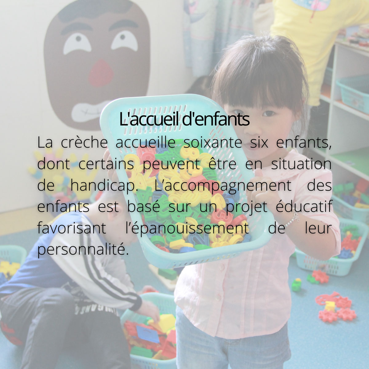 L'accueil d'enfants. La crèche accueille soixante six enfants, dont certains peuvent être en situation de handicap. L’accompagnement des enfants est basé sur un projet éducatif favorisant l’épanouissement de leur personnalité.